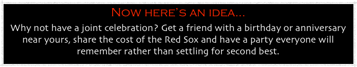 Now here’s an idea...
Why not have a joint celebration? Get a friend with a birthday or anniversary near yours, share the cost of the Red Sox and have a party everyone will remember rather than settling for second best.